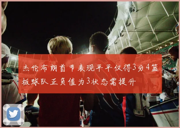 杰伦布朗首节表现平平仅得3分4篮板球队正负值为3状态需提升