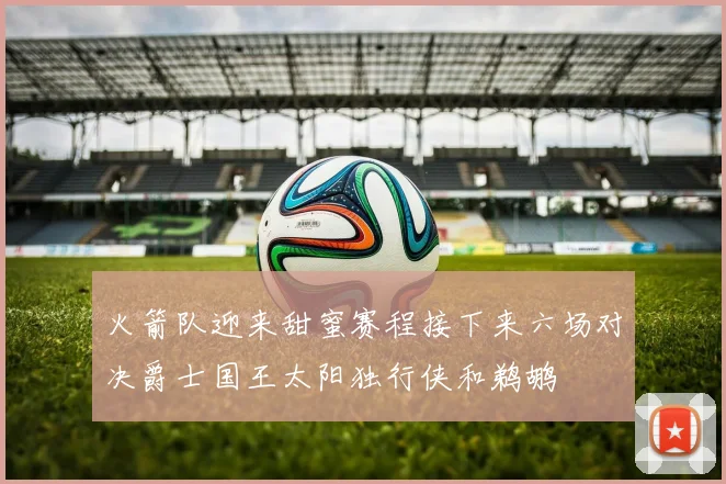火箭队迎来甜蜜赛程接下来六场对决爵士国王太阳独行侠和鹈鹕