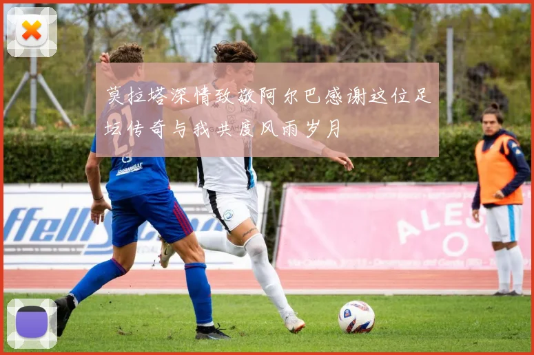 莫拉塔深情致敬阿尔巴感谢这位足坛传奇与我共度风雨岁月