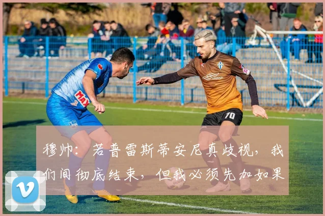 穆帅：若普雷斯蒂安尼真歧视，我们间彻底结束，但我必须先加如果
