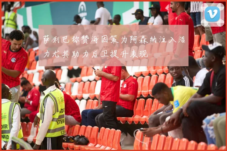 萨利巴称赞海因策为阿森纳注入活力尤其助力后卫提升表现