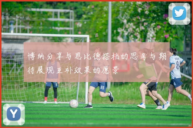 博纳分享与恩比德搭档的思考与期待展现互补效果的愿景
