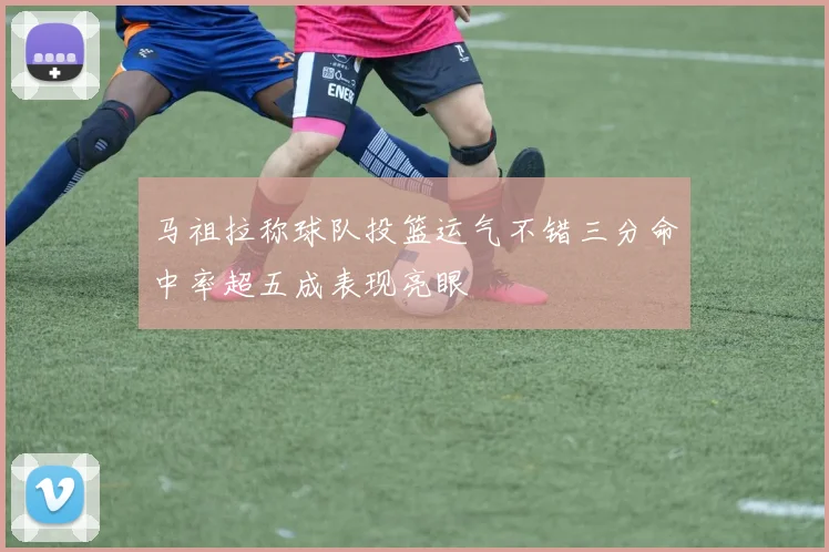 马祖拉称球队投篮运气不错三分命中率超五成表现亮眼