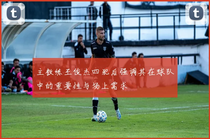 主教练王俊杰四犯后强调其在球队中的重要性与场上需求