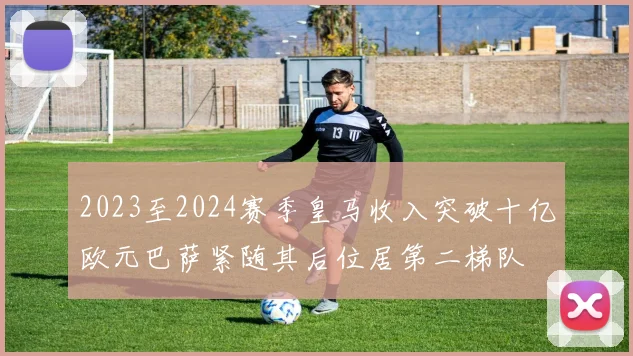 2023至2024赛季皇马收入突破十亿欧元巴萨紧随其后位居第二梯队