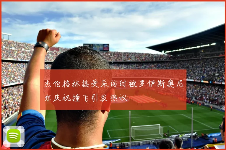 杰伦格林接受采访时被罗伊斯奥尼尔庆祝撞飞引发热议