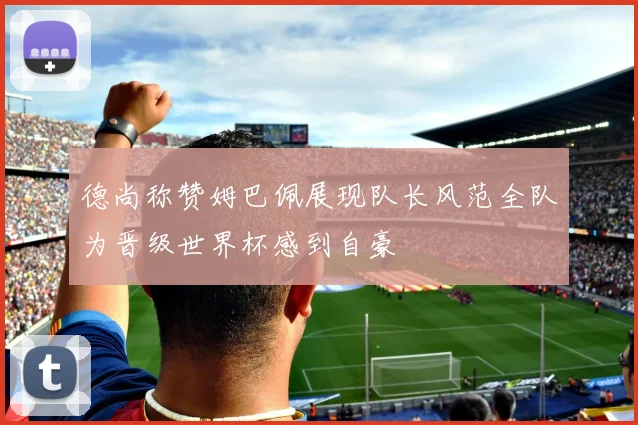 德尚称赞姆巴佩展现队长风范全队为晋级世界杯感到自豪