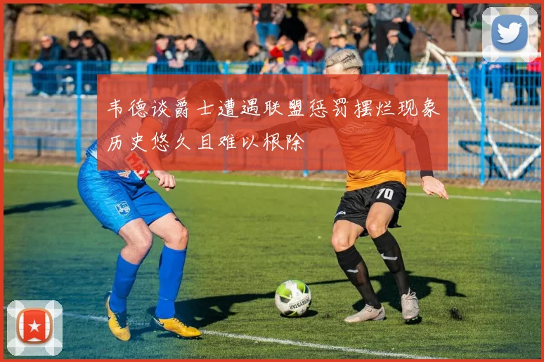 韦德谈爵士遭遇联盟惩罚摆烂现象历史悠久且难以根除