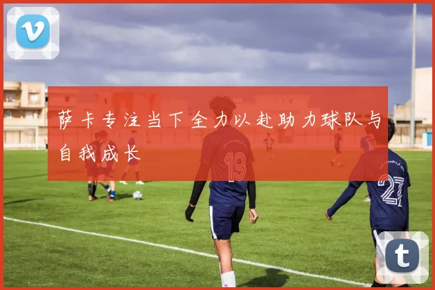 萨卡专注当下全力以赴助力球队与自我成长