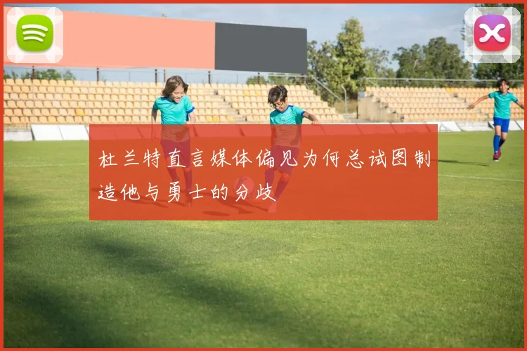 杜兰特直言媒体偏见为何总试图制造他与勇士的分歧